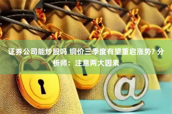 证券公司能炒股吗 铜价三季度有望重启涨势? 分析师：注意两大因素