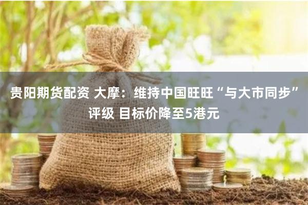 贵阳期货配资 大摩：维持中国旺旺“与大市同步”评级 目标价降至5港元