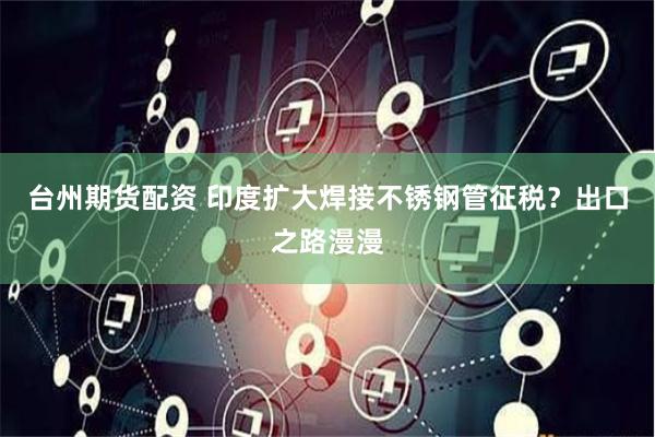 台州期货配资 印度扩大焊接不锈钢管征税?出口之路漫漫