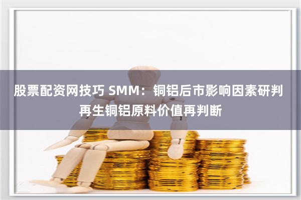 股票配资网技巧 SMM:铜铝后市影响因素研判 再生铜铝原料价值再判断