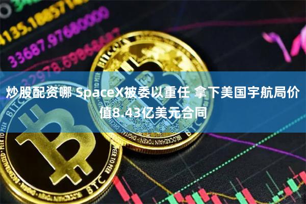 炒股配资哪 SpaceX被委以重任 拿下美国宇航局价值8.43亿美元合同