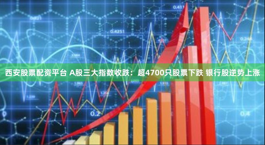 西安股票配资平台 A股三大指数收跌：超4700只股票下跌 银行股逆势上涨