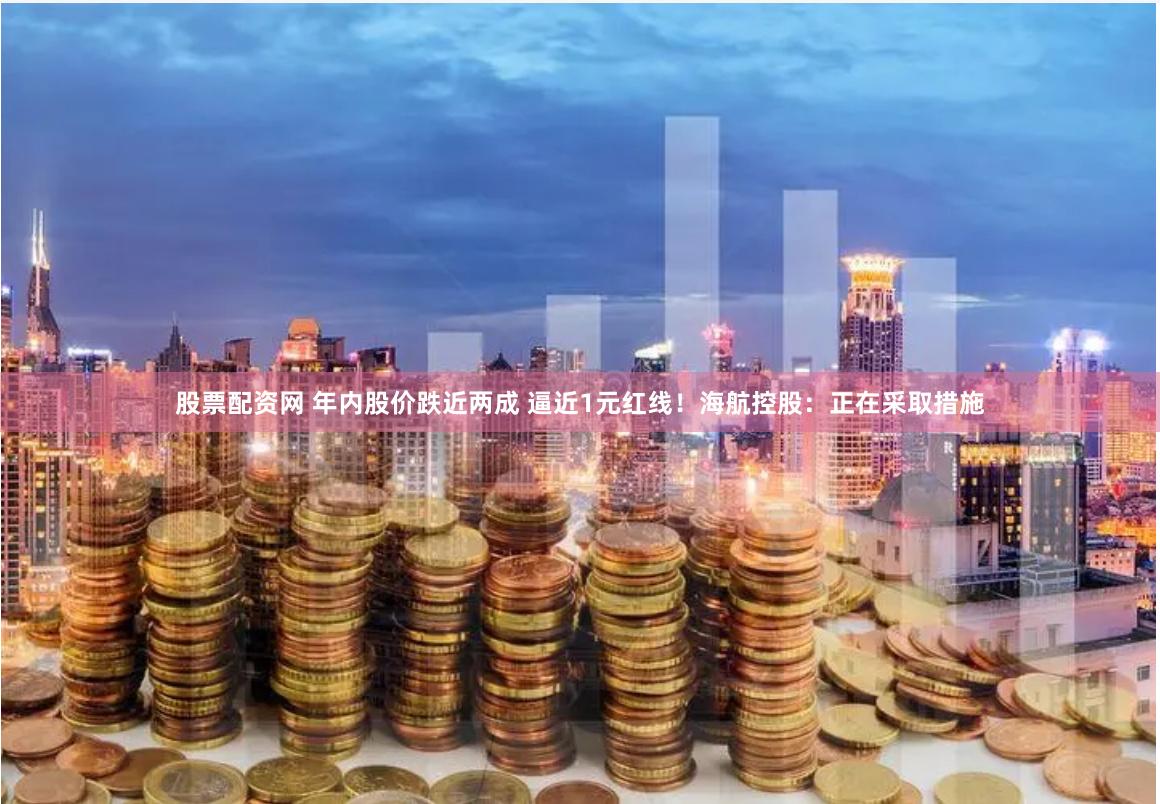 股票配资网 年内股价跌近两成 逼近1元红线！海航控股：正在采取措施