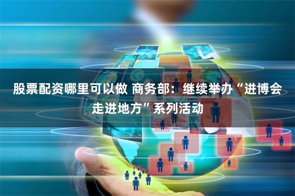 股票配资哪里可以做 商务部:继续举办“进博会走进地方”系列活动