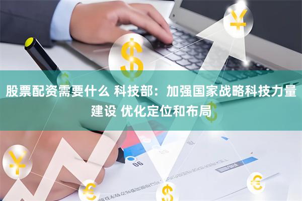 股票配资需要什么 科技部:加强国家战略科技力量建设 优化定位和布局
