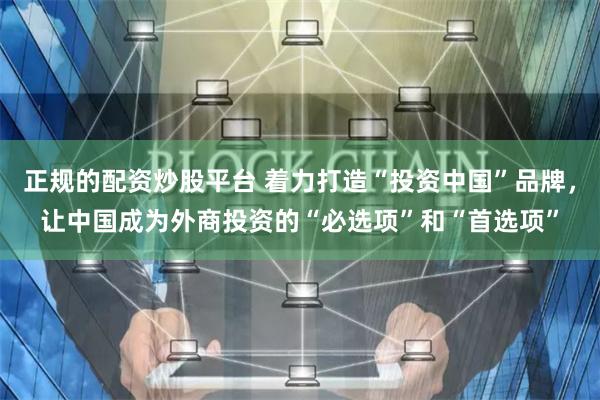 正规的配资炒股平台 着力打造“投资中国”品牌,让中国成为外商投资的“必选项”和“首选项”