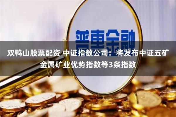 双鸭山股票配资 中证指数公司：将发布中证五矿金属矿业优势指数等3条指数