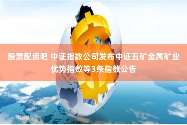 股票配资吧 中证指数公司发布中证五矿金属矿业优势指数等3条指数公告