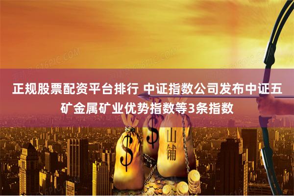正规股票配资平台排行 中证指数公司发布中证五矿金属矿业优势指数等3条指数