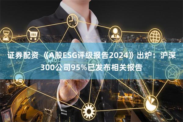 证券配资 《A股ESG评级报告2024》出炉:沪深300公司95%已发布相关报告