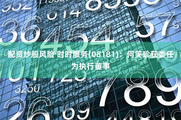 配资炒股风险 时时服务(08181)：何笑珍获委任为执行董事