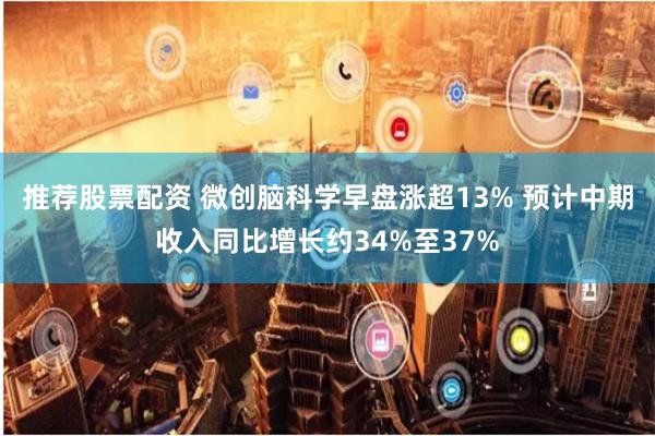 推荐股票配资 微创脑科学早盘涨超13% 预计中期收入同比增长约34%至37%