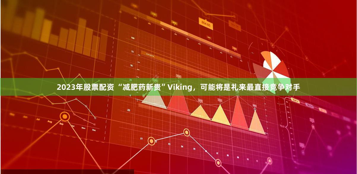 2023年股票配资 “减肥药新贵”Viking，可能将是礼来最直接竞争对手