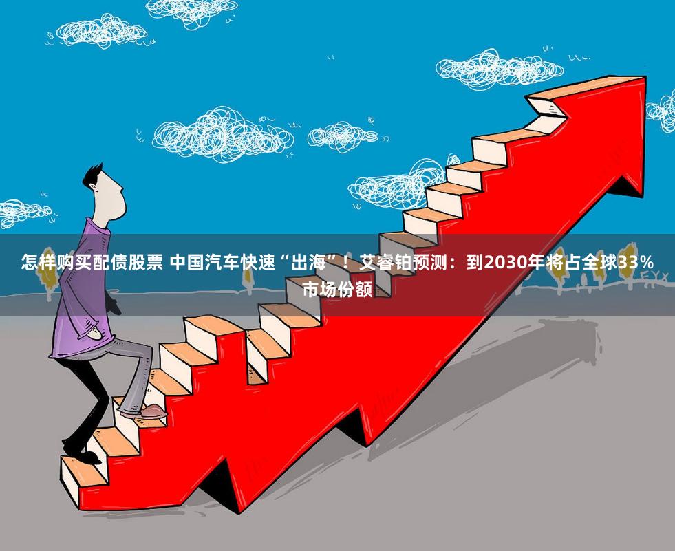 怎样购买配债股票 中国汽车快速“出海”！艾睿铂预测：到2030年将占全球33%市场份额