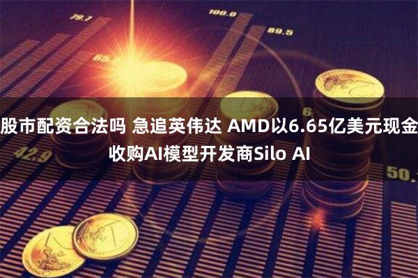 股市配资合法吗 急追英伟达 AMD以6.65亿美元现金收购AI模型开发商Silo AI