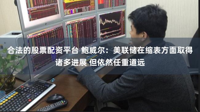 合法的股票配资平台 鲍威尔：美联储在缩表方面取得诸多进展 但依然任重道远