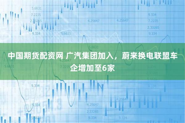 中国期货配资网 广汽集团加入，蔚来换电联盟车企增加至6家