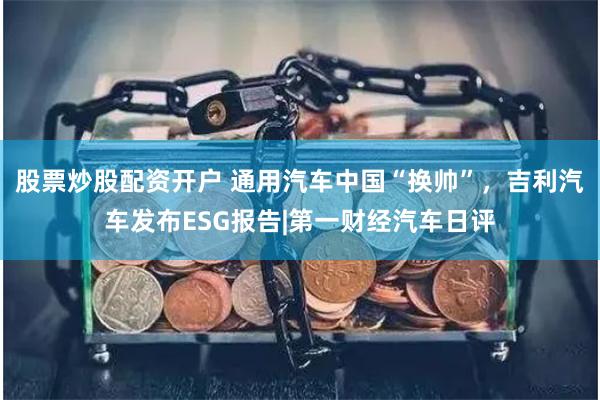 股票炒股配资开户 通用汽车中国“换帅”,吉利汽车发布ESG报告|第一财经汽车日评