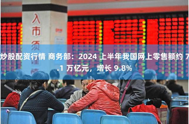炒股配资行情 商务部：2024 上半年我国网上零售额约 7.1 万亿元，增长 9.8%