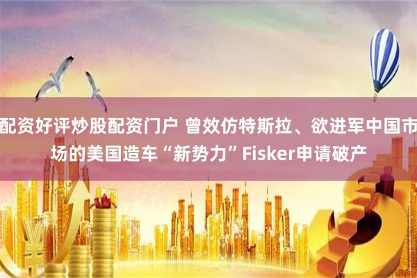 配资好评炒股配资门户 曾效仿特斯拉、欲进军中国市场的美国造车“新势力”Fisker申请破产