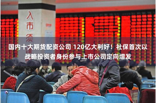 国内十大期货配资公司 120亿大利好!社保首次以战略投资者身份参与上市公司定向增发