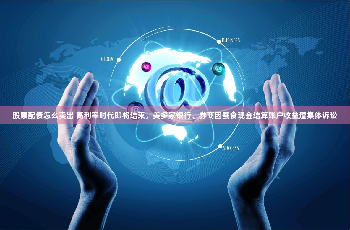 股票配债怎么卖出 高利率时代即将结束，美多家银行、券商因蚕食现金结算账户收益遭集体诉讼