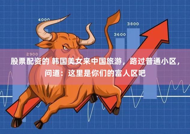 股票配资的 韩国美女来中国旅游，路过普通小区，问道：这里是你们的富人区吧