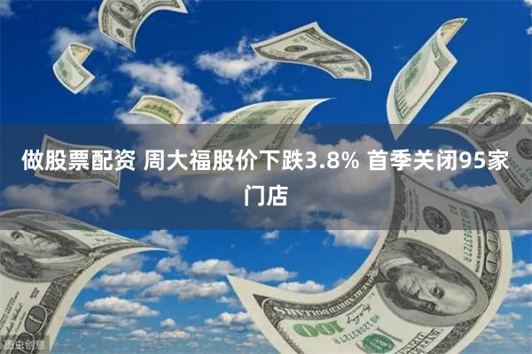 做股票配资 周大福股价下跌3.8% 首季关闭95家门店