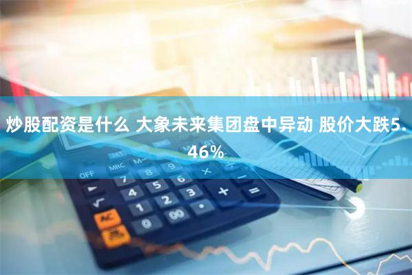 炒股配资是什么 大象未来集团盘中异动 股价大跌5.46%