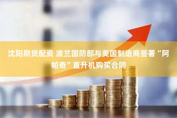 沈阳期货配资 波兰国防部与美国制造商签署“阿帕奇”直升机购买合同