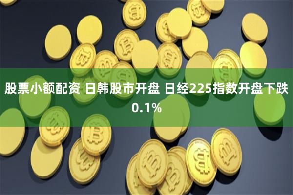 股票小额配资 日韩股市开盘 日经225指数开盘下跌0.1%