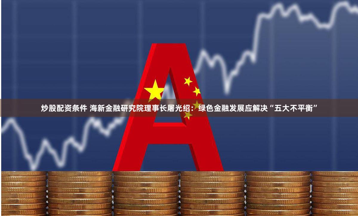 炒股配资条件 海新金融研究院理事长屠光绍:绿色金融发展应解决“五大不平衡”