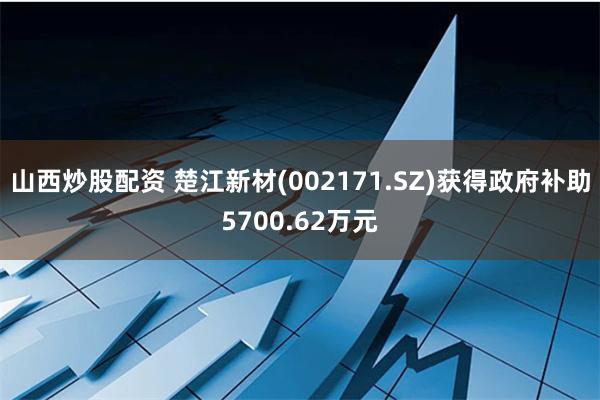 山西炒股配资 楚江新材(002171.SZ)获得政府补助5700.62万元