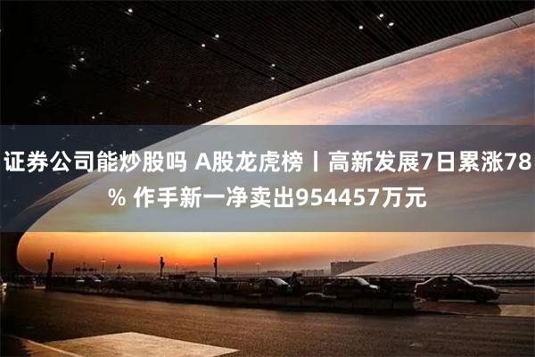 证券公司能炒股吗 A股龙虎榜丨高新发展7日累涨78% 作手新一净卖出954457万元