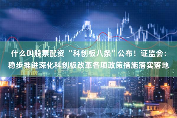 什么叫股票配资 “科创板八条”公布！证监会：稳步推进深化科创板改革各项政策措施落实落地