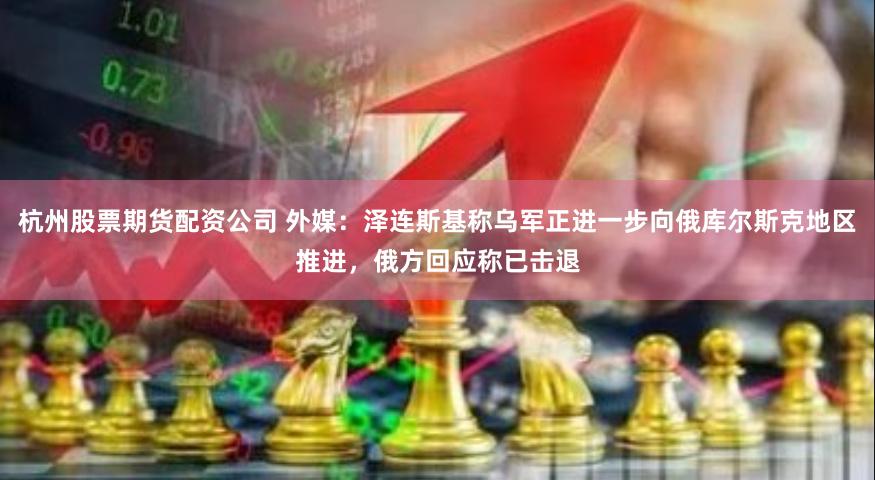 杭州股票期货配资公司 外媒：泽连斯基称乌军正进一步向俄库尔斯克地区推进，俄方回应称已击退