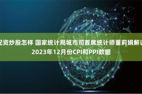 配资炒股怎样 国家统计局城市司首席统计师董莉娟解读2023年12月份CPI和PPI数据