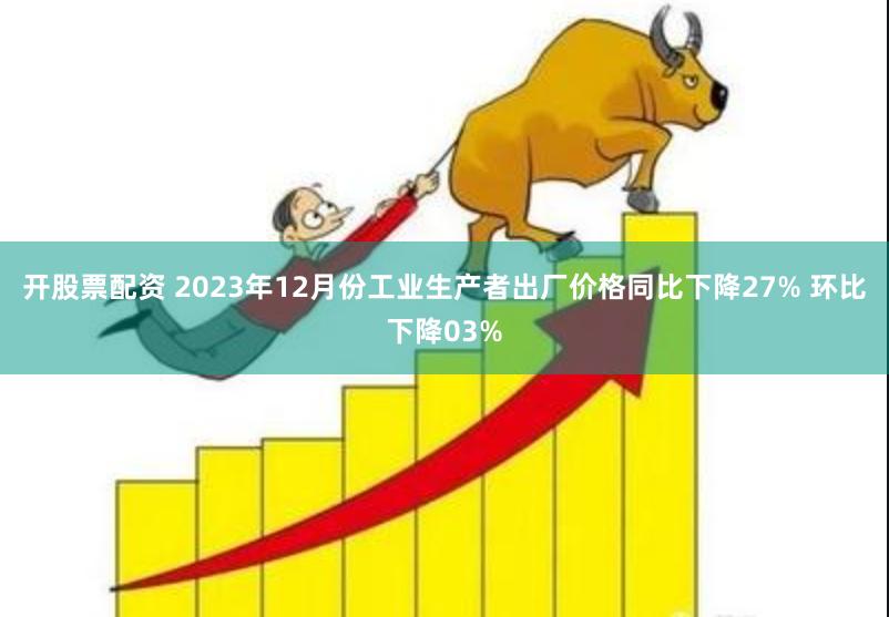 开股票配资 2023年12月份工业生产者出厂价格同比下降27% 环比下降03%