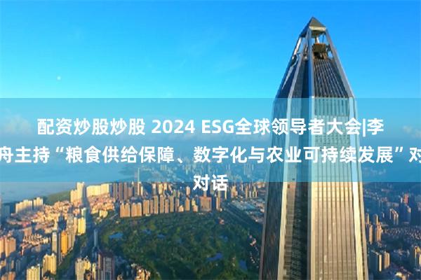 配资炒股炒股 2024 ESG全球领导者大会|李建舟主持“粮食供给保障、数字化与农业可持续发展”对话