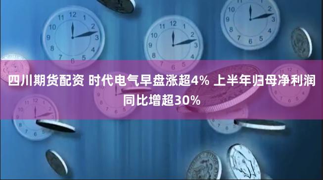 四川期货配资 时代电气早盘涨超4% 上半年归母净利润同比增超30%