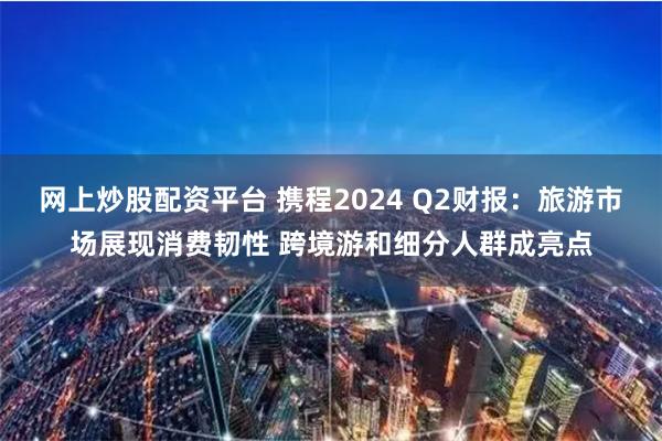 网上炒股配资平台 携程2024 Q2财报：旅游市场展现消费韧性 跨境游和细分人群成亮点