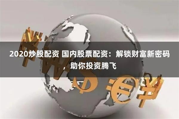 2020炒股配资 国内股票配资：解锁财富新密码，助你投资腾飞