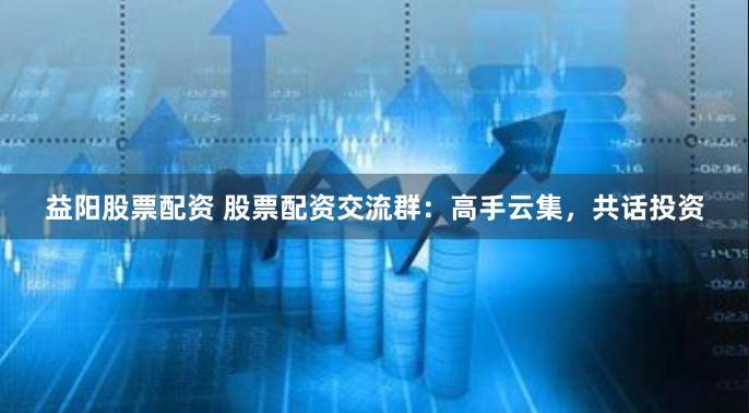 益阳股票配资 股票配资交流群:高手云集,共话投资