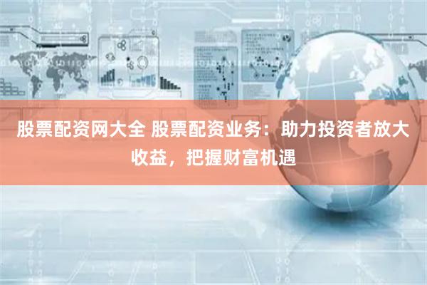 股票配资网大全 股票配资业务:助力投资者放大收益,把握财富机遇