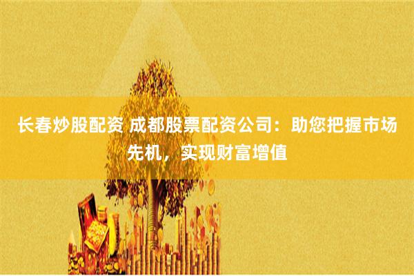 长春炒股配资 成都股票配资公司:助您把握市场先机,实现财富增值