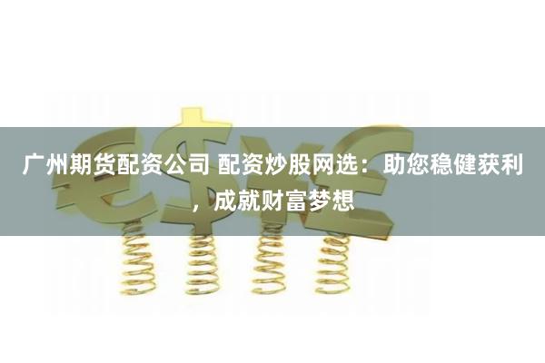 广州期货配资公司 配资炒股网选：助您稳健获利，成就财富梦想