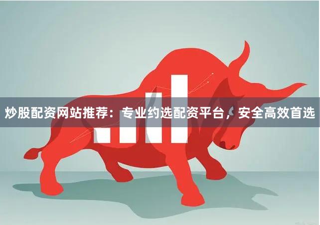 炒股配资网站推荐：专业约选配资平台，安全高效首选