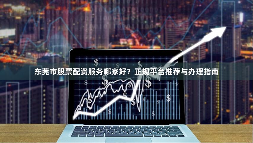 东莞市股票配资服务哪家好？正规平台推荐与办理指南