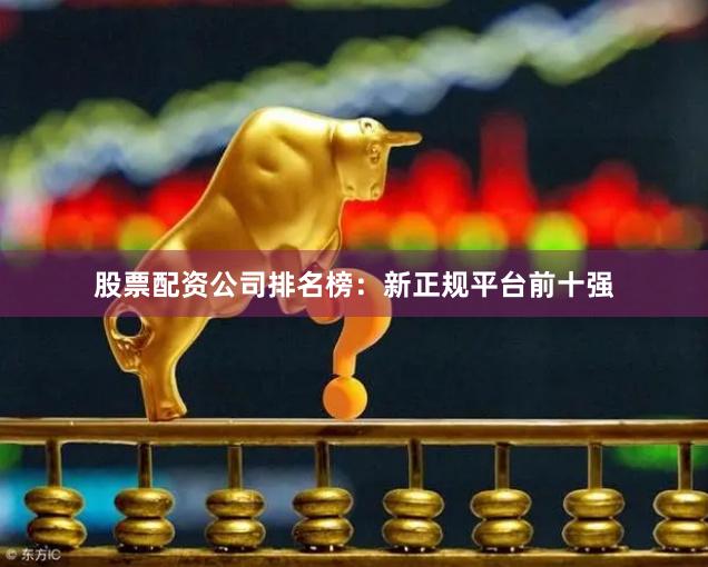 股票配资公司排名榜：新正规平台前十强